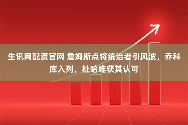 生讯网配资官网 詹姆斯点将统治者引风波，乔科库入列，杜哈难获其认可