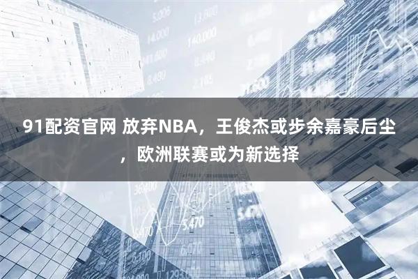 91配资官网 放弃NBA，王俊杰或步余嘉豪后尘，欧洲联赛或为新选择