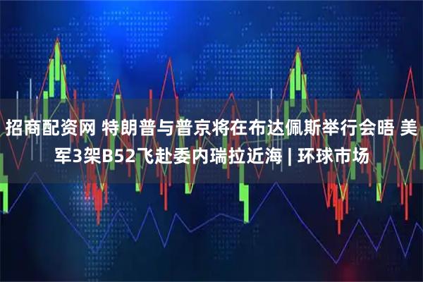 招商配资网 特朗普与普京将在布达佩斯举行会晤 美军3架B52飞赴委内瑞拉近海 | 环球市场