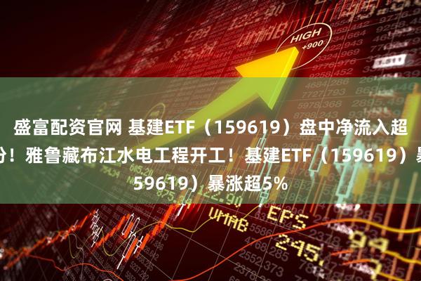 盛富配资官网 基建ETF（159619）盘中净流入超6000万份！雅鲁藏布江水电工程开工！基建ETF（159619）暴涨超5%