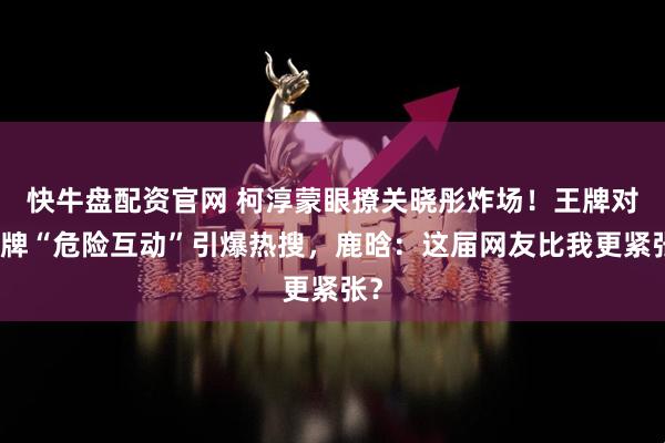 快牛盘配资官网 柯淳蒙眼撩关晓彤炸场！王牌对王牌“危险互动”引爆热搜，鹿晗：这届网友比我更紧张？