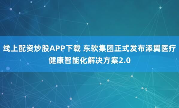 线上配资炒股APP下载 东软集团正式发布添翼医疗健康智能化解决方案2.0
