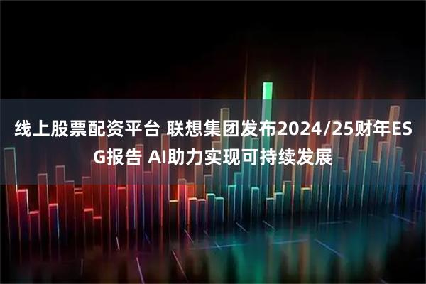 线上股票配资平台 联想集团发布2024/25财年ESG报告 AI助力实现可持续发展