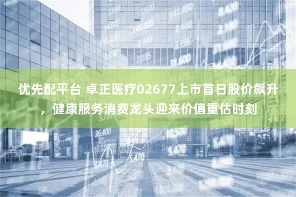 优先配平台 卓正医疗02677上市首日股价飙升，健康服务消费龙头迎来价值重估时刻