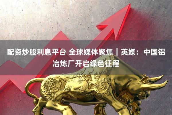 配资炒股利息平台 全球媒体聚焦︱英媒：中国铝冶炼厂开启绿色征程