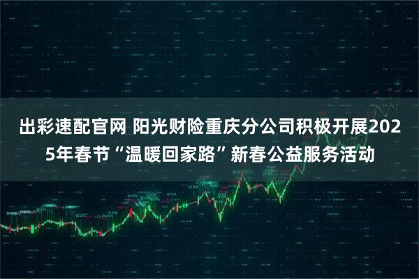 出彩速配官网 阳光财险重庆分公司积极开展2025年春节“温暖回家路”新春公益服务活动