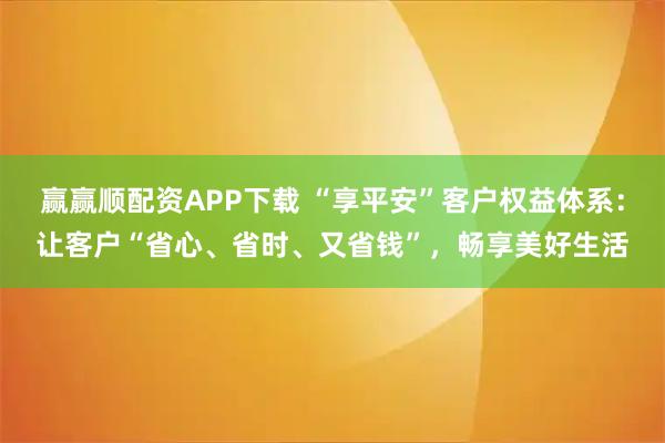 赢赢顺配资APP下载 “享平安”客户权益体系：让客户“省心、省时、又省钱”，畅享美好生活