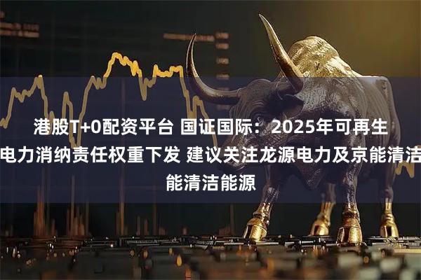 港股T+0配资平台 国证国际：2025年可再生资源电力消纳责任权重下发 建议关注龙源电力及京能清洁能源