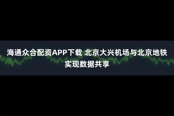 海通众合配资APP下载 北京大兴机场与北京地铁实现数据共享