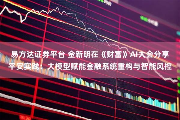易方达证券平台 金新明在《财富》AI大会分享平安实践：大模型赋能金融系统重构与智能风控