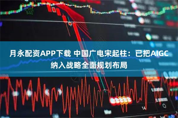 月永配资APP下载 中国广电宋起柱：已把AIGC纳入战略全面规划布局