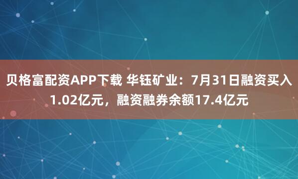 贝格富配资APP下载 华钰矿业：7月31日融资买入1.02亿元，融资融券余额17.4亿元