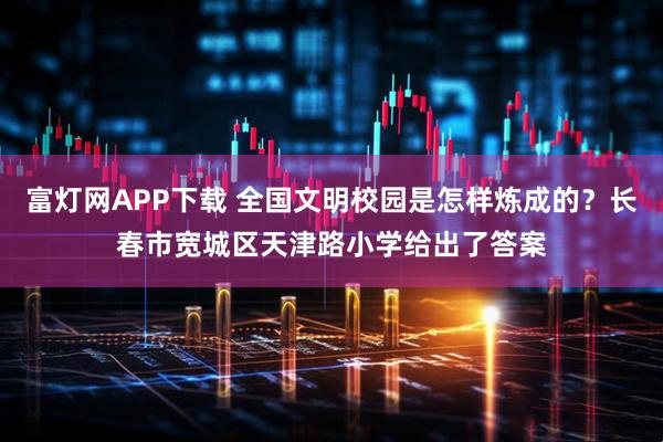 富灯网APP下载 全国文明校园是怎样炼成的？长春市宽城区天津路小学给出了答案
