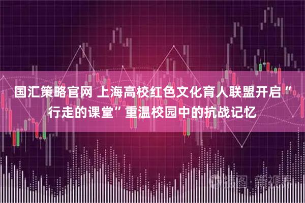 国汇策略官网 上海高校红色文化育人联盟开启“行走的课堂”重温校园中的抗战记忆
