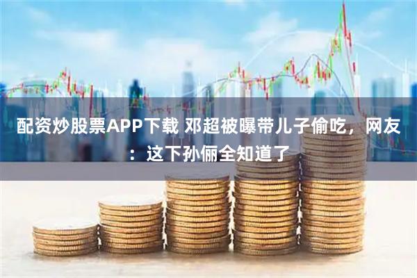 配资炒股票APP下载 邓超被曝带儿子偷吃，网友：这下孙俪全知道了