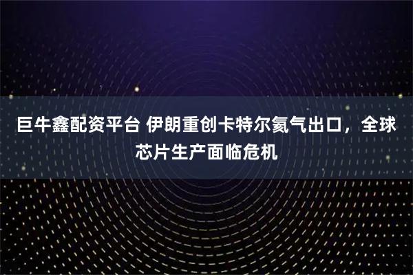 巨牛鑫配资平台 伊朗重创卡特尔氦气出口，全球芯片生产面临危机