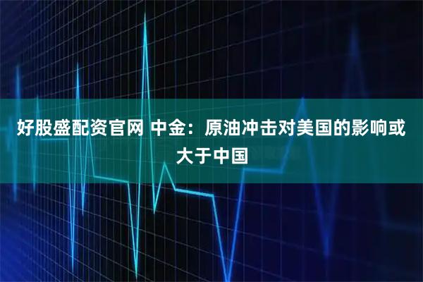 好股盛配资官网 中金：原油冲击对美国的影响或大于中国